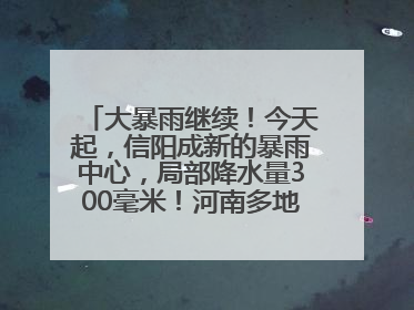 大暴雨继续！今天起，信阳成新的暴雨中心，局部降水量300毫米！河南多地仍将雨雨雨