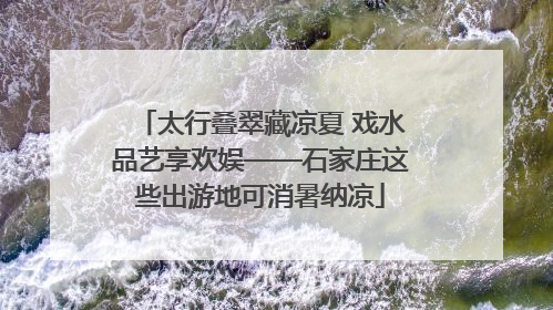 太行叠翠藏凉夏 戏水品艺享欢娱——石家庄这些出游地可消暑纳凉