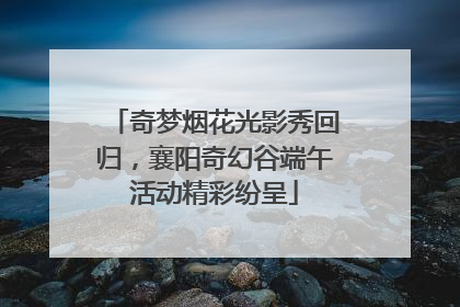 奇梦烟花光影秀回归，襄阳奇幻谷端午活动精彩纷呈