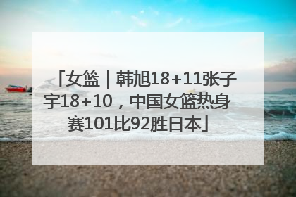 女篮｜韩旭18+11张子宇18+10，中国女篮热身赛101比92胜日本