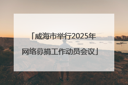 威海市举行2025年网络募捐工作动员会议