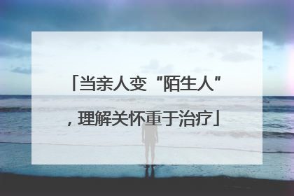 当亲人变“陌生人”，理解关怀重于治疗
