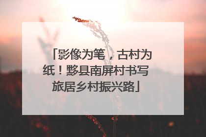 影像为笔，古村为纸！黟县南屏村书写旅居乡村振兴路