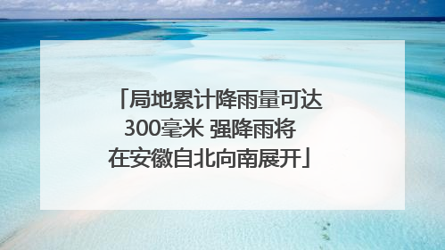 局地累计降雨量可达300毫米 强降雨将在安徽自北向南展开