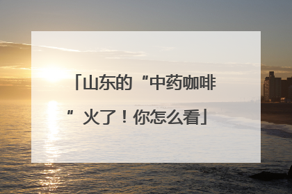 山东的“中药咖啡”火了！你怎么看