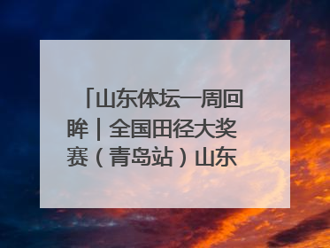山东体坛一周回眸｜全国田径大奖赛（青岛站）山东队夺7金
