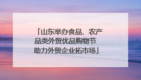 山东举办食品、农产品类外贸优品购物节 助力外贸企业拓市场