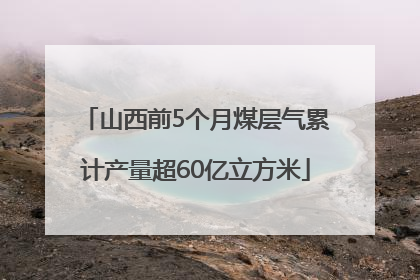 山西前5个月煤层气累计产量超60亿立方米