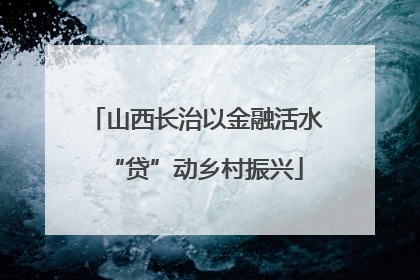 山西长治以金融活水“贷”动乡村振兴