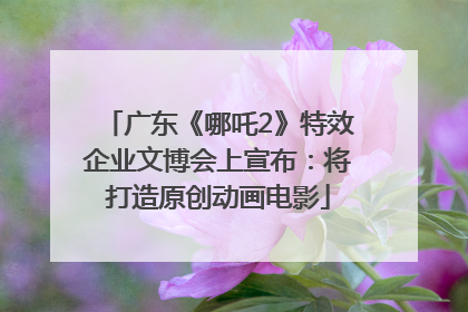 广东《哪吒2》特效企业文博会上宣布：将打造原创动画电影