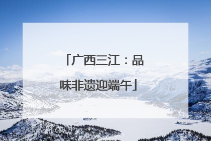 广西三江：品味非遗迎端午