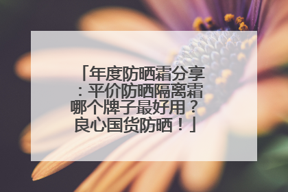 年度防晒霜分享：平价防晒隔离霜哪个牌子最好用？良心国货防晒！