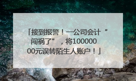 接到报警！一公司会计“闯祸了”，将10000000元误转陌生人账户！