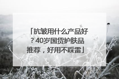 抗皱用什么产品好？40岁国货护肤品推荐，好用不踩雷
