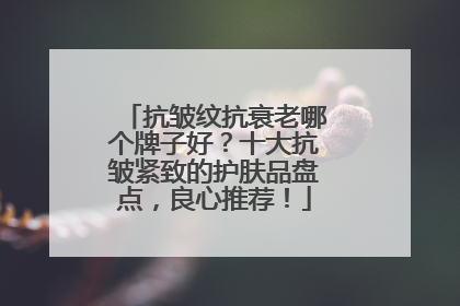 抗皱纹抗衰老哪个牌子好？十大抗皱紧致的护肤品盘点，良心推荐！