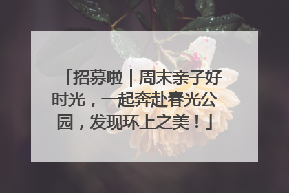 招募啦｜周末亲子好时光，一起奔赴春光公园，发现环上之美！