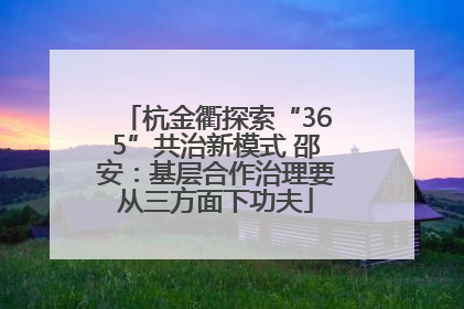 杭金衢探索“365”共治新模式 邵安：基层合作治理要从三方面下功夫