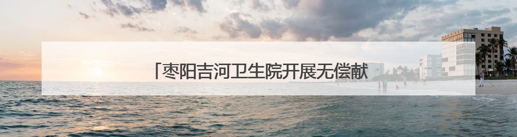 枣阳吉河卫生院开展无偿献血活动 爱心共筑生命桥梁