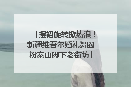 摆裙旋转掀热浪！新疆维吾尔婚礼舞圈粉泰山脚下老街坊