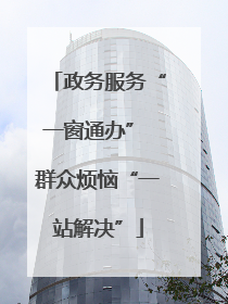 政务服务“一窗通办” 群众烦恼“一站解决”