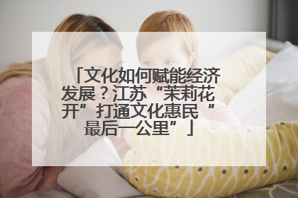 文化如何赋能经济发展？江苏“茉莉花开”打通文化惠民“最后一公里”