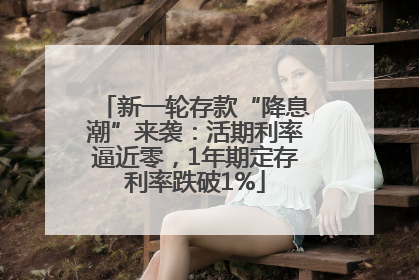 新一轮存款“降息潮”来袭：活期利率逼近零，1年期定存利率跌破1%