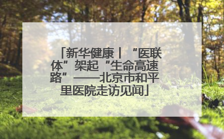 新华健康丨“医联体”架起“生命高速路”——北京市和平里医院走访见闻