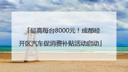 最高每台8000元！成都经开区汽车促消费补贴活动启动
