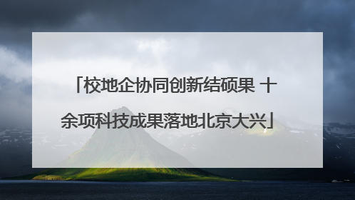 校地企协同创新结硕果 十余项科技成果落地北京大兴