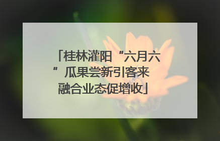 桂林灌阳“六月六”瓜果尝新引客来 融合业态促增收