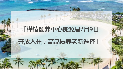 槿椿颐养中心桃源居7月9日开放入住，高品质养老新选择