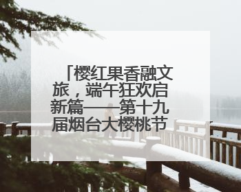 樱红果香融文旅，端午狂欢启新篇——第十九届烟台大樱桃节盛大开幕！