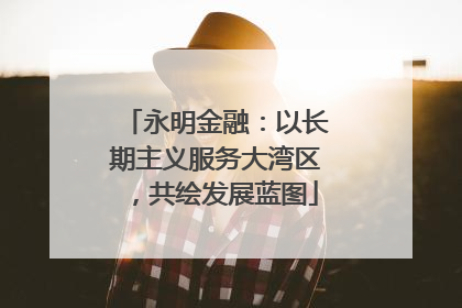 永明金融：以长期主义服务大湾区，共绘发展蓝图
