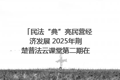 民法“典”亮民营经济发展 2025年荆楚普法云课堂第二期在武汉客厅开讲