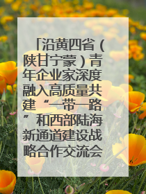 沿黄四省（陕甘宁蒙）青年企业家深度融入高质量共建“一带一路”和西部陆海新通道建设战略合作交流会在甘肃兰州召开