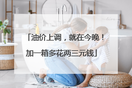 油价上调，就在今晚！加一箱多花两三元钱