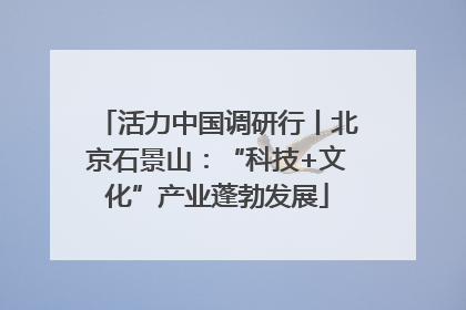 活力中国调研行丨北京石景山：“科技+文化”产业蓬勃发展