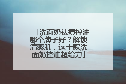 洗面奶祛痘控油哪个牌子好？解锁清爽肌，这十款洗面奶控油超给力