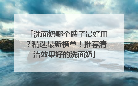 洗面奶哪个牌子最好用？精选最新榜单！推荐清洁效果好的洗面奶