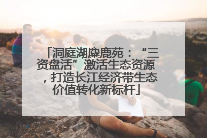 洞庭湖麋鹿苑：“三资盘活”激活生态资源，打造长江经济带生态价值转化新标杆