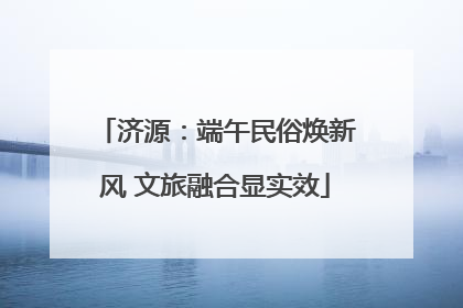 济源：端午民俗焕新风 文旅融合显实效