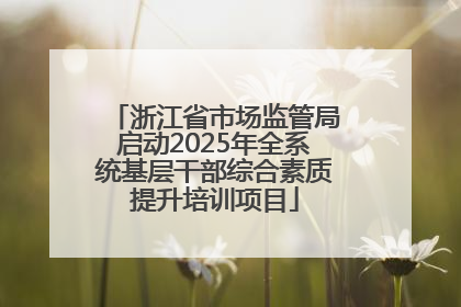 浙江省市场监管局启动2025年全系统基层干部综合素质提升培训项目