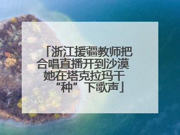 浙江援疆教师把合唱直播开到沙漠 她在塔克拉玛干“种”下歌声