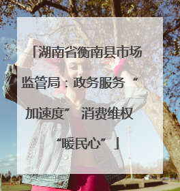 湖南省衡南县市场监管局：政务服务“加速度” 消费维权“暖民心”