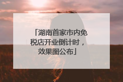 湖南首家市内免税店开业倒计时，效果图公布