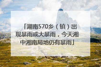湖南570乡（镇）出现暴雨或大暴雨，今天湘中湘南局地仍有暴雨