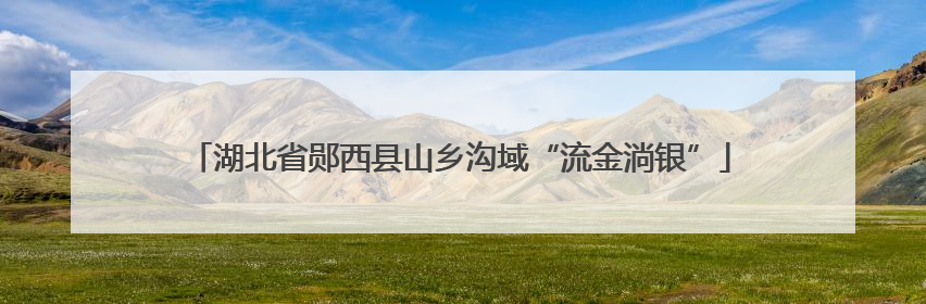 湖北省郧西县山乡沟域“流金淌银”