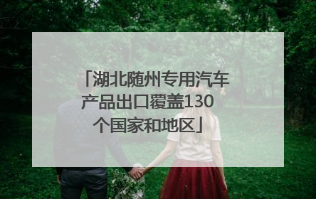 湖北随州专用汽车产品出口覆盖130个国家和地区