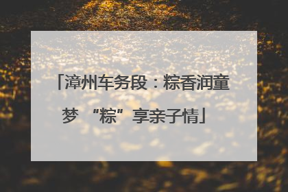 漳州车务段：粽香润童梦 “粽”享亲子情
