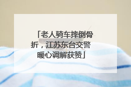 老人骑车摔倒骨折，江苏东台交警暖心调解获赞